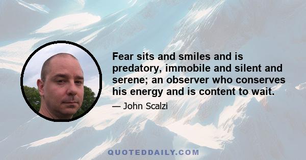 Fear sits and smiles and is predatory, immobile and silent and serene; an observer who conserves his energy and is content to wait.