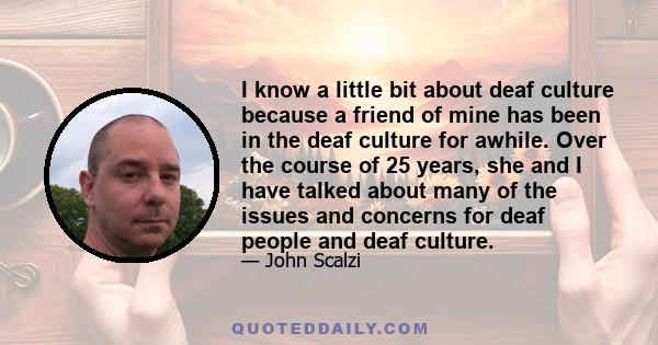 I know a little bit about deaf culture because a friend of mine has been in the deaf culture for awhile. Over the course of 25 years, she and I have talked about many of the issues and concerns for deaf people and deaf