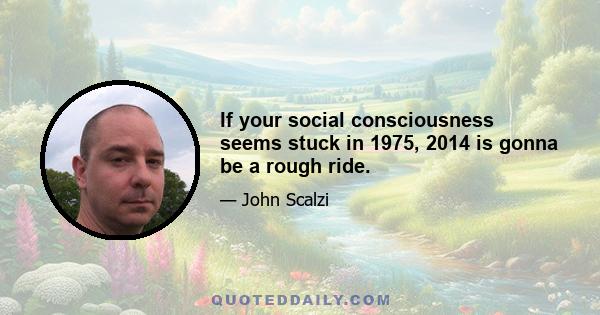 If your social consciousness seems stuck in 1975, 2014 is gonna be a rough ride.