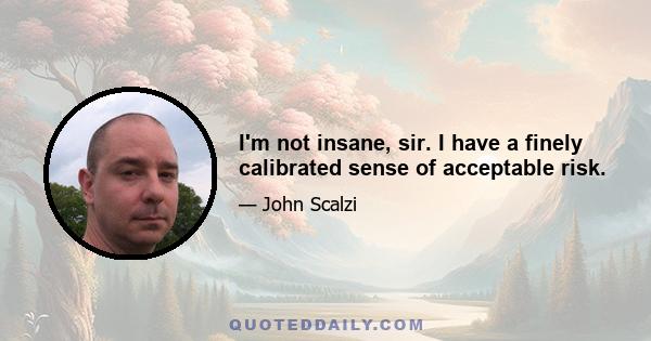 I'm not insane, sir. I have a finely calibrated sense of acceptable risk.