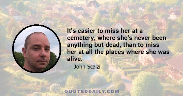 It's easier to miss her at a cemetery, where she's never been anything but dead, than to miss her at all the places where she was alive.