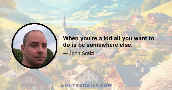 When you're a kid all you want to do is be somewhere else.