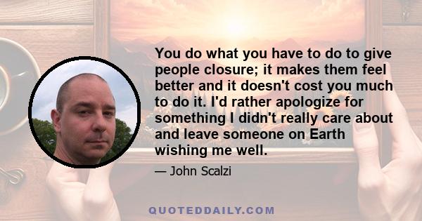 You do what you have to do to give people closure; it makes them feel better and it doesn't cost you much to do it. I'd rather apologize for something I didn't really care about and leave someone on Earth wishing me