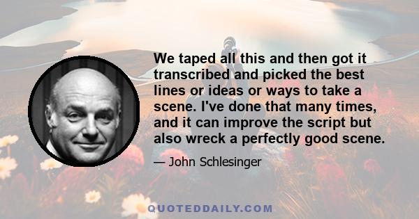 We taped all this and then got it transcribed and picked the best lines or ideas or ways to take a scene. I've done that many times, and it can improve the script but also wreck a perfectly good scene.