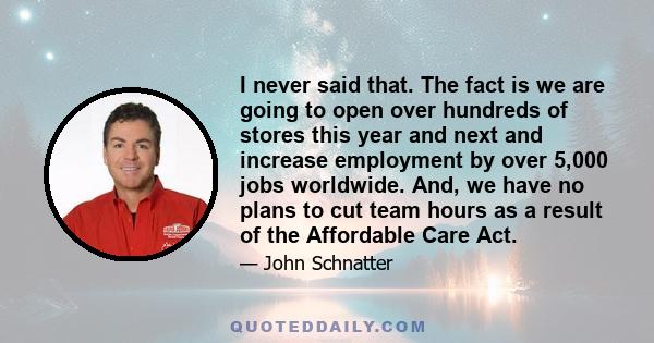 I never said that. The fact is we are going to open over hundreds of stores this year and next and increase employment by over 5,000 jobs worldwide. And, we have no plans to cut team hours as a result of the Affordable