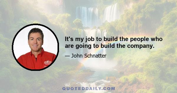 It's my job to build the people who are going to build the company.