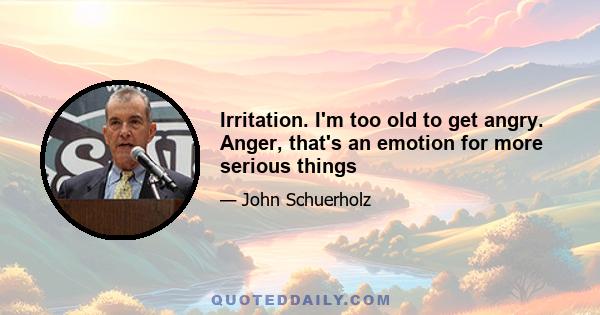 Irritation. I'm too old to get angry. Anger, that's an emotion for more serious things