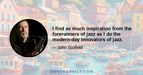 I find as much inspiration from the forerunners of jazz as I do the modern-day innovators of jazz.