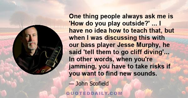 One thing people always ask me is 'How do you play outside?' ... I have no idea how to teach that, but when I was discussing this with our bass player Jesse Murphy, he said 'tell them to go cliff diving'... In other