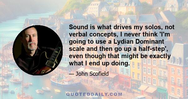 Sound is what drives my solos, not verbal concepts, I never think 'I'm going to use a Lydian Dominant scale and then go up a half-step', even though that might be exactly what I end up doing.