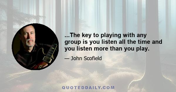 ...The key to playing with any group is you listen all the time and you listen more than you play.