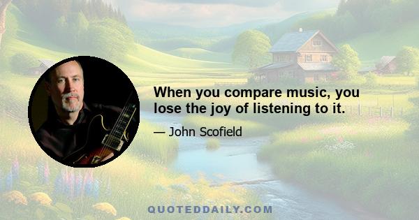 When you compare music, you lose the joy of listening to it.