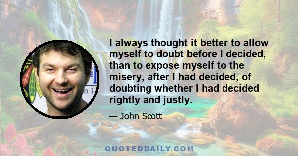 I always thought it better to allow myself to doubt before I decided, than to expose myself to the misery, after I had decided, of doubting whether I had decided rightly and justly.