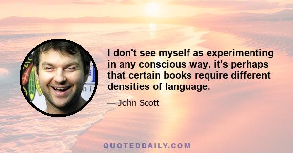 I don't see myself as experimenting in any conscious way, it's perhaps that certain books require different densities of language.