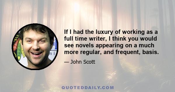 If I had the luxury of working as a full time writer, I think you would see novels appearing on a much more regular, and frequent, basis.