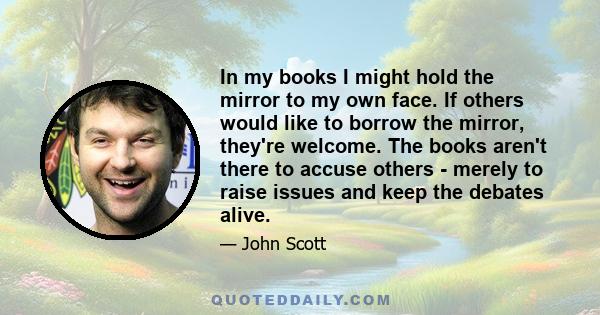 In my books I might hold the mirror to my own face. If others would like to borrow the mirror, they're welcome. The books aren't there to accuse others - merely to raise issues and keep the debates alive.