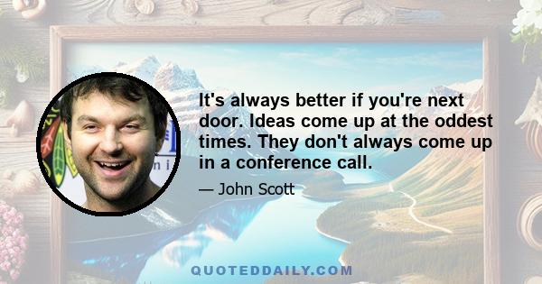 It's always better if you're next door. Ideas come up at the oddest times. They don't always come up in a conference call.