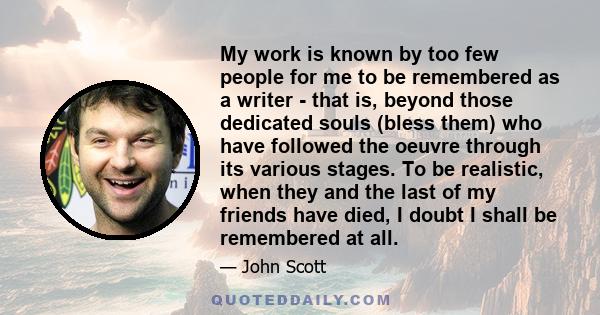 My work is known by too few people for me to be remembered as a writer - that is, beyond those dedicated souls (bless them) who have followed the oeuvre through its various stages. To be realistic, when they and the