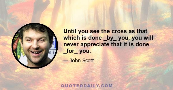 Until you see the cross as that which is done _by_ you, you will never appreciate that it is done _for_ you.