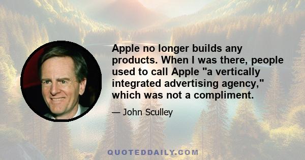 Apple no longer builds any products. When I was there, people used to call Apple a vertically integrated advertising agency, which was not a compliment.