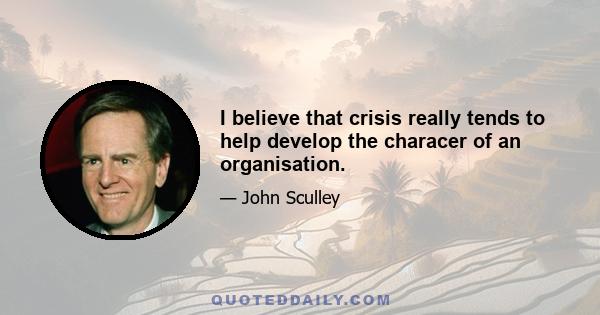 I believe that crisis really tends to help develop the characer of an organisation.