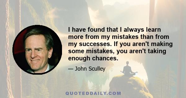 I have found that I always learn more from my mistakes than from my successes. If you aren't making some mistakes, you aren't taking enough chances.