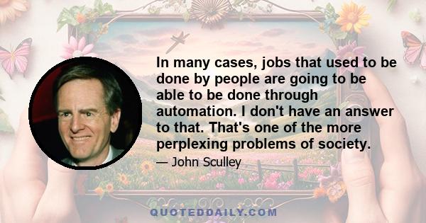 In many cases, jobs that used to be done by people are going to be able to be done through automation. I don't have an answer to that. That's one of the more perplexing problems of society.