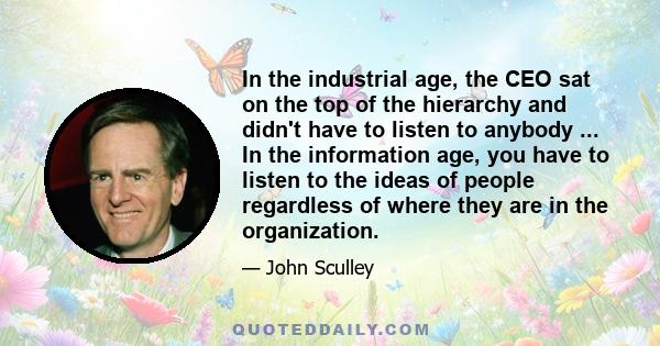 In the industrial age, the CEO sat on the top of the hierarchy and didn't have to listen to anybody ... In the information age, you have to listen to the ideas of people regardless of where they are in the organization.