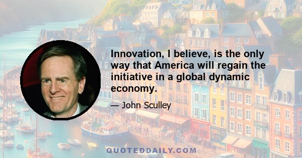 Innovation, I believe, is the only way that America will regain the initiative in a global dynamic economy.