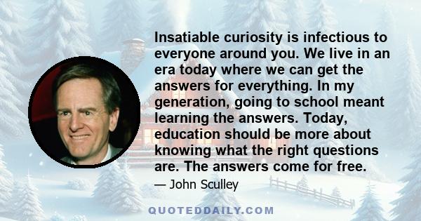 Insatiable curiosity is infectious to everyone around you. We live in an era today where we can get the answers for everything. In my generation, going to school meant learning the answers. Today, education should be