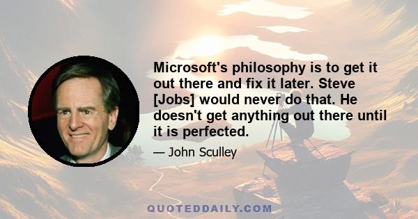 Microsoft's philosophy is to get it out there and fix it later. Steve [Jobs] would never do that. He doesn't get anything out there until it is perfected.