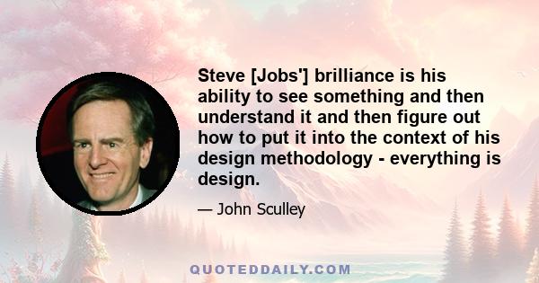 Steve [Jobs'] brilliance is his ability to see something and then understand it and then figure out how to put it into the context of his design methodology - everything is design.