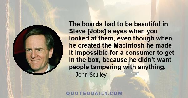 The boards had to be beautiful in Steve [Jobs]'s eyes when you looked at them, even though when he created the Macintosh he made it impossible for a consumer to get in the box, because he didn't want people tampering