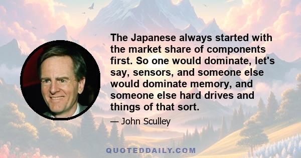 The Japanese always started with the market share of components first. So one would dominate, let's say, sensors, and someone else would dominate memory, and someone else hard drives and things of that sort.