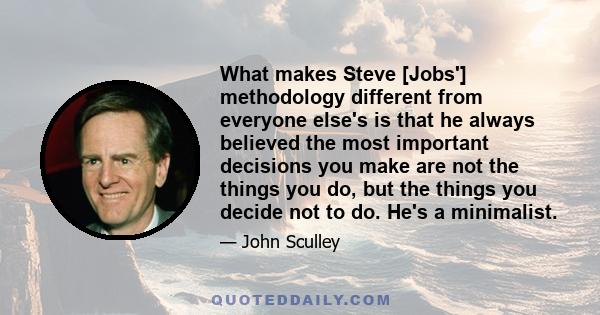 What makes Steve [Jobs'] methodology different from everyone else's is that he always believed the most important decisions you make are not the things you do, but the things you decide not to do. He's a minimalist.