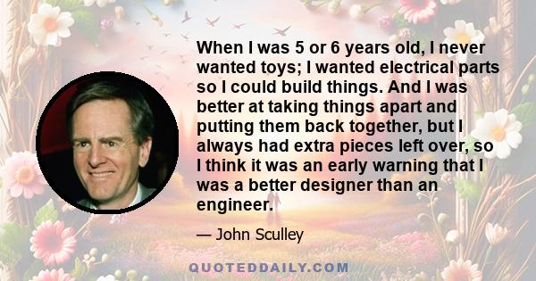 When I was 5 or 6 years old, I never wanted toys; I wanted electrical parts so I could build things. And I was better at taking things apart and putting them back together, but I always had extra pieces left over, so I