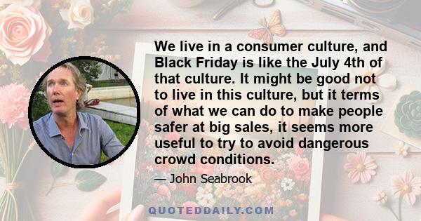 We live in a consumer culture, and Black Friday is like the July 4th of that culture. It might be good not to live in this culture, but it terms of what we can do to make people safer at big sales, it seems more useful