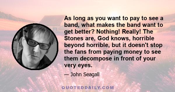 As long as you want to pay to see a band, what makes the band want to get better? Nothing! Really! The Stones are, God knows, horrible beyond horrible, but it doesn't stop the fans from paying money to see them