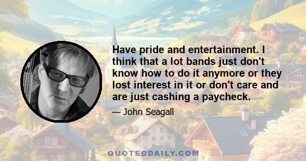 Have pride and entertainment. I think that a lot bands just don't know how to do it anymore or they lost interest in it or don't care and are just cashing a paycheck.