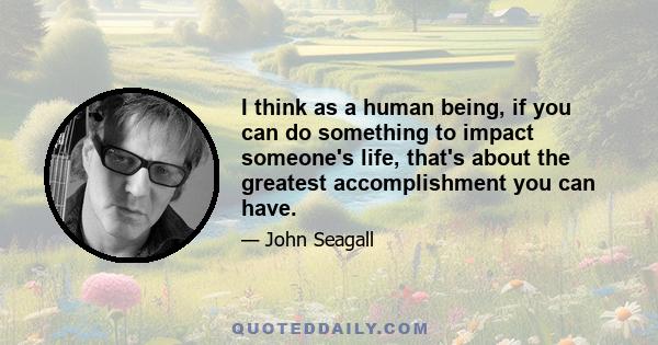 I think as a human being, if you can do something to impact someone's life, that's about the greatest accomplishment you can have.