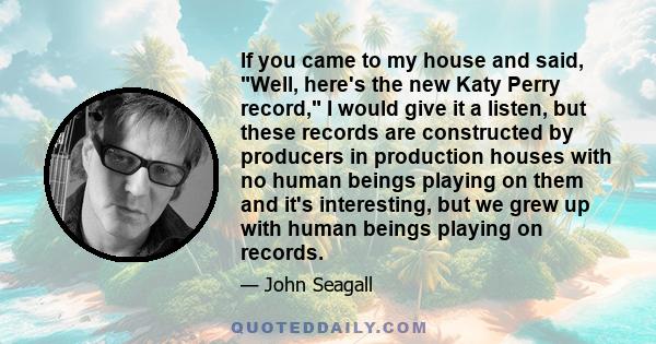 If you came to my house and said, Well, here's the new Katy Perry record, I would give it a listen, but these records are constructed by producers in production houses with no human beings playing on them and it's