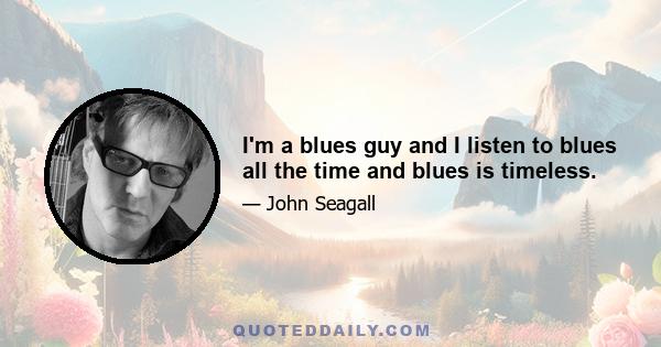 I'm a blues guy and I listen to blues all the time and blues is timeless.