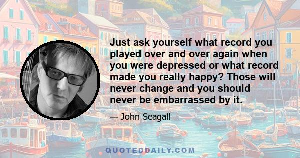 Just ask yourself what record you played over and over again when you were depressed or what record made you really happy? Those will never change and you should never be embarrassed by it.