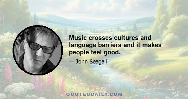 Music crosses cultures and language barriers and it makes people feel good.