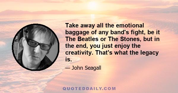 Take away all the emotional baggage of any band's fight, be it The Beatles or The Stones, but in the end, you just enjoy the creativity. That's what the legacy is.