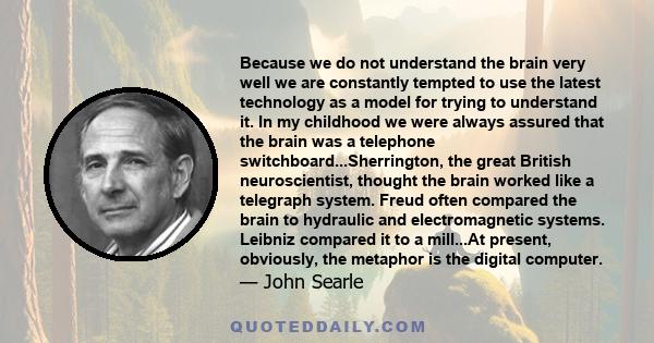 Because we do not understand the brain very well we are constantly tempted to use the latest technology as a model for trying to understand it. In my childhood we were always assured that the brain was a telephone