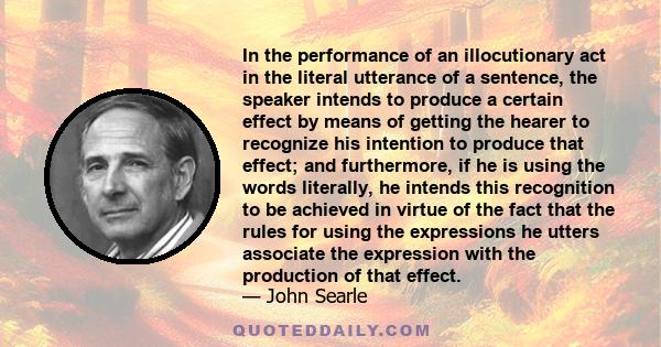 In the performance of an illocutionary act in the literal utterance of a sentence, the speaker intends to produce a certain effect by means of getting the hearer to recognize his intention to produce that effect; and