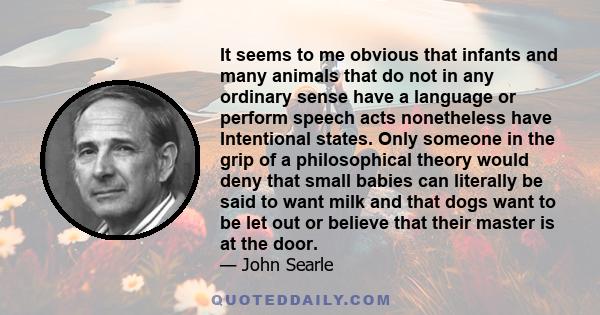 It seems to me obvious that infants and many animals that do not in any ordinary sense have a language or perform speech acts nonetheless have Intentional states. Only someone in the grip of a philosophical theory would 