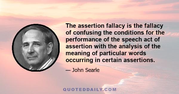 The assertion fallacy is the fallacy of confusing the conditions for the performance of the speech act of assertion with the analysis of the meaning of particular words occurring in certain assertions.