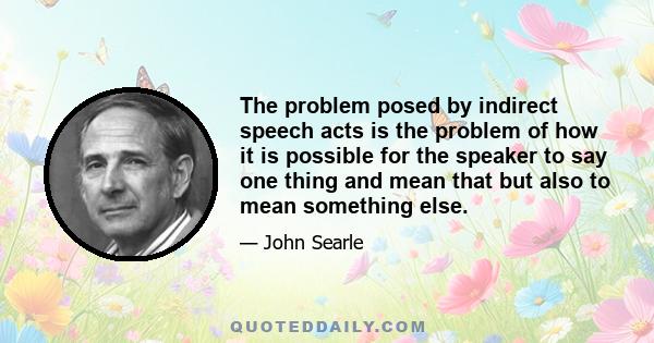 The problem posed by indirect speech acts is the problem of how it is possible for the speaker to say one thing and mean that but also to mean something else.